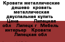 Кровати металлические дешево, кровать металлическая двуспальная купить › Цена ­ 900 - Липецкая обл., Липецк г. Мебель, интерьер » Кровати   . Липецкая обл.